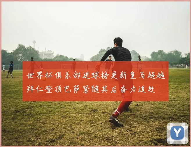 世界杯俱乐部进球榜更新皇马超越拜仁登顶巴萨紧随其后奋力追赶