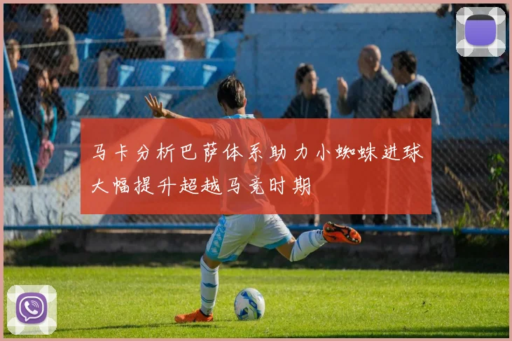 马卡分析巴萨体系助力小蜘蛛进球大幅提升超越马竞时期