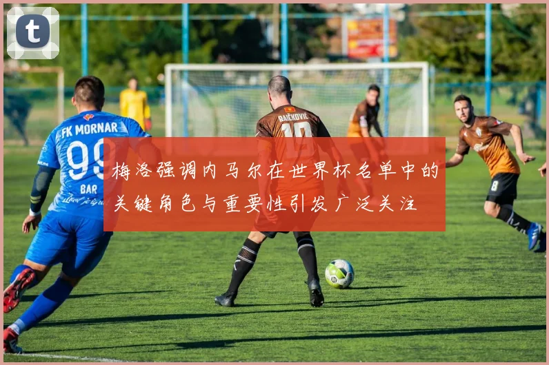 梅洛强调内马尔在世界杯名单中的关键角色与重要性引发广泛关注