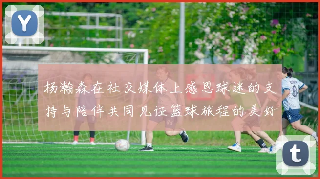 杨瀚森在社交媒体上感恩球迷的支持与陪伴共同见证篮球旅程的美好时刻