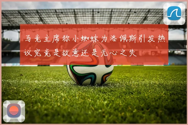 马竞主席称小蜘蛛为洛佩斯引发热议究竟是故意还是无心之失