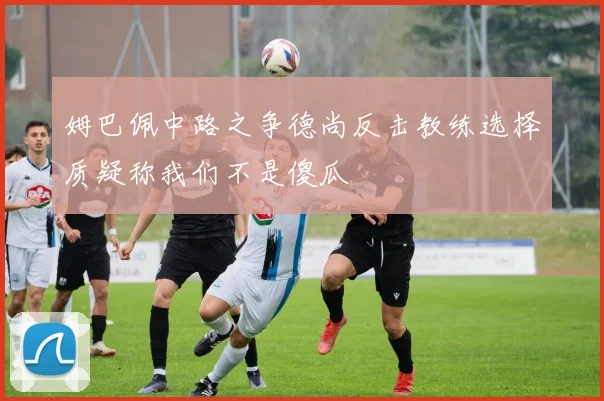 姆巴佩中路之争德尚反击教练选择质疑称我们不是傻瓜