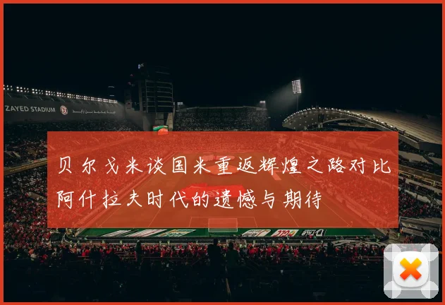 贝尔戈米谈国米重返辉煌之路对比阿什拉夫时代的遗憾与期待