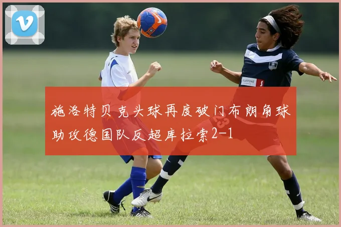 施洛特贝克头球再度破门布朗角球助攻德国队反超库拉索2-1