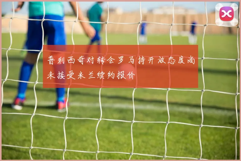 普利西奇对转会罗马持开放态度尚未接受米兰续约报价
