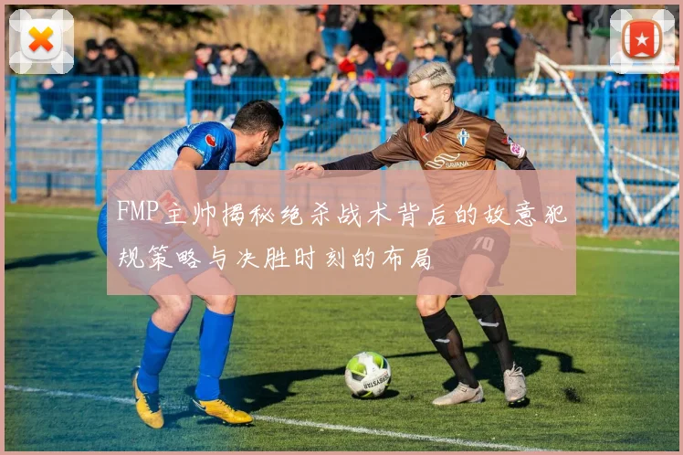 FMP主帅揭秘绝杀战术背后的故意犯规策略与决胜时刻的布局