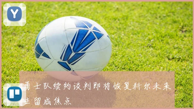 勇士队续约谈判即将恢复科尔未来去留成焦点