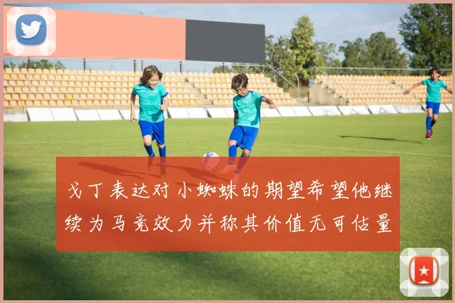戈丁表达对小蜘蛛的期望希望他继续为马竞效力并称其价值无可估量