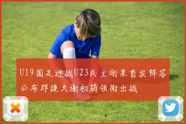 U19国足迎战U23民主刚果首发阵容公布邓捷夫谢初筠领衔出战