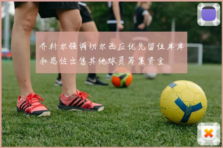 乔科尔强调切尔西应优先留住库库和恩佐出售其他球员筹集资金