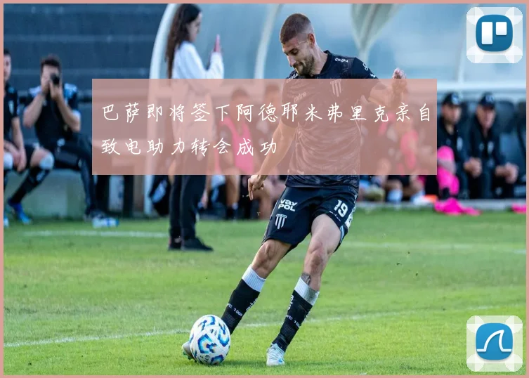 巴萨即将签下阿德耶米弗里克亲自致电助力转会成功