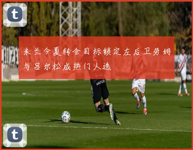 米兰今夏转会目标锁定左后卫劳姆与吕尔松成热门人选