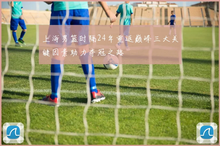 上海男篮时隔24年重返巅峰三大关键因素助力夺冠之路