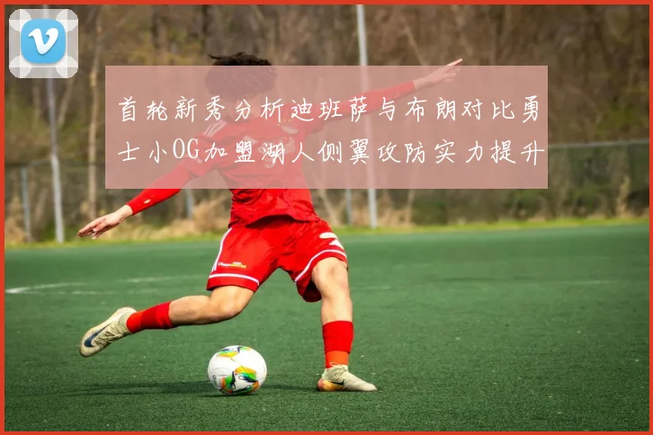 首轮新秀分析迪班萨与布朗对比勇士小OG加盟湖人侧翼攻防实力提升
