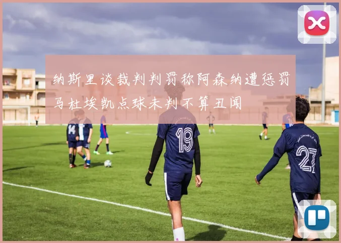 纳斯里谈裁判判罚称阿森纳遭惩罚马杜埃凯点球未判不算丑闻