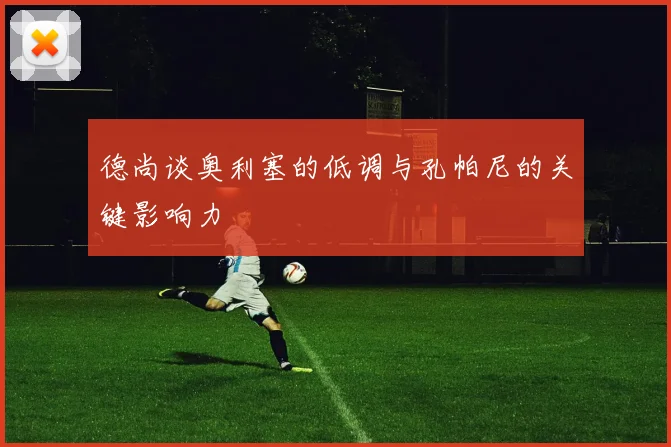 德尚谈奥利塞的低调与孔帕尼的关键影响力