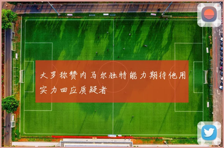 大罗称赞内马尔独特能力期待他用实力回应质疑者